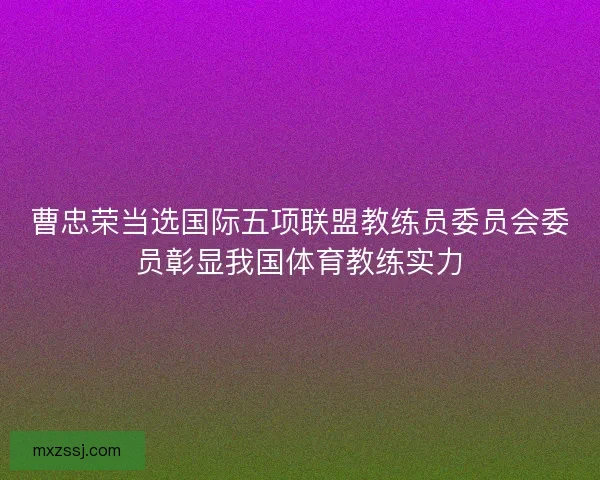 曹忠荣当选国际五项联盟教练员委员会委员彰显我国体育教练实力