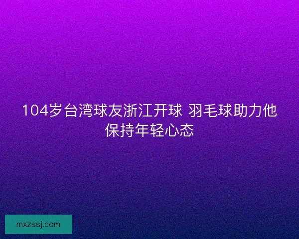 104岁台湾球友浙江开球 羽毛球助力他保持年轻心态