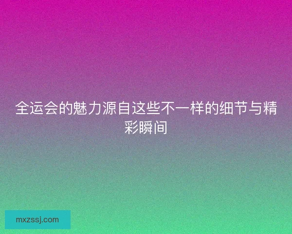 全运会的魅力源自这些不一样的细节与精彩瞬间