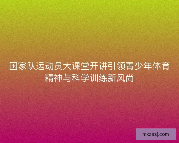 国家队运动员大课堂开讲引领青少年体育精神与科学训练新风尚